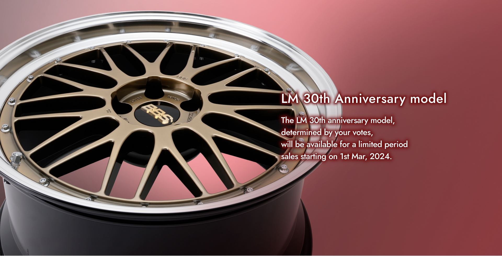 LM 30th Anniversary model The LM 30th anniversary model, determined by your votes, will be available for a limited period sales starting on 1st Mar, 2024.